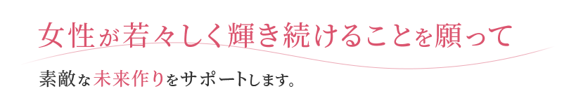 女性が若々しく輝き続けることを願って 素敵な未来作りをサポートします。